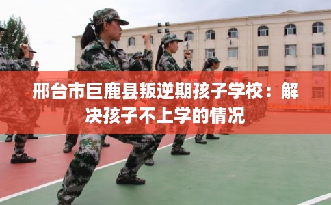 邢台市巨鹿县叛逆期孩子学校：解决孩子不上学的情况