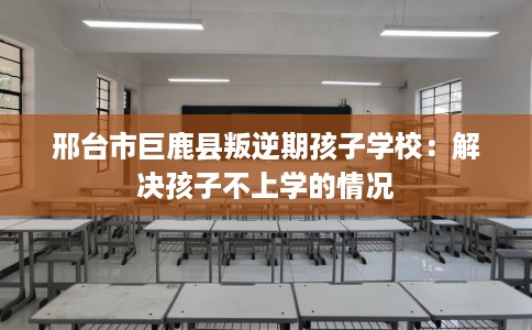 邢台市巨鹿县叛逆期孩子学校：解决孩子不上学的情况