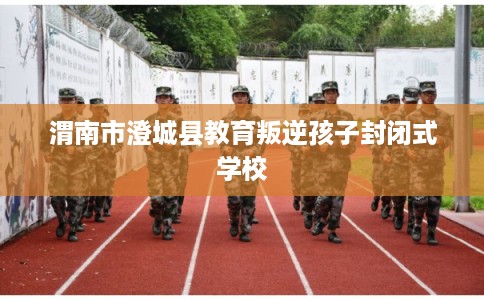 渭南市澄城县教育叛逆孩子封闭式学校 渭南市澄城县教育叛逆孩子封闭式学校