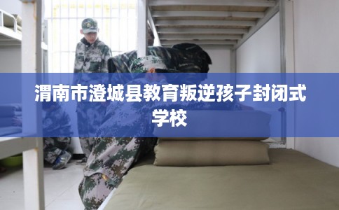 渭南市澄城县教育叛逆孩子封闭式学校 渭南市澄城县教育叛逆孩子封闭式学校