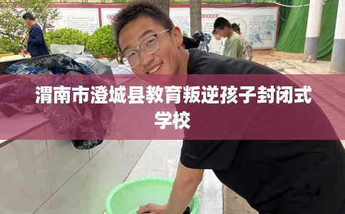 渭南市澄城县教育叛逆孩子封闭式学校 渭南市澄城县教育叛逆孩子封闭式学校