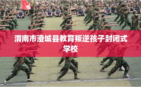 渭南市澄城县教育叛逆孩子封闭式学校 渭南市澄城县教育叛逆孩子封闭式学校