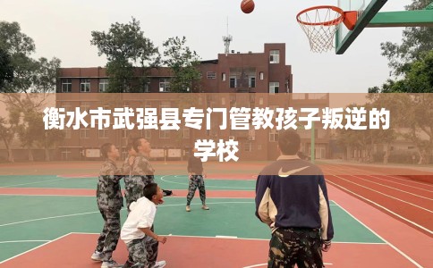 衡水市武强县专门管教孩子叛逆的学校