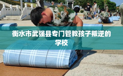 衡水市武强县专门管教孩子叛逆的学校