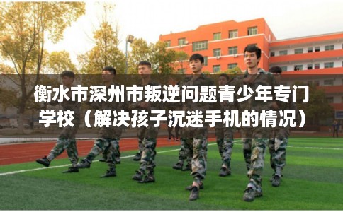 衡水市深州市叛逆问题青少年专门学校(解决孩子沉迷手机的情况) 衡水市深州市叛逆问题青少年专门学校(解决孩子沉迷手机的情况)