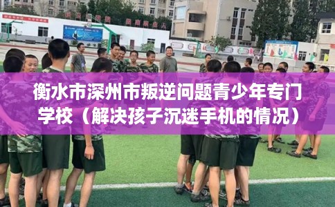 衡水市深州市叛逆问题青少年专门学校(解决孩子沉迷手机的情况) 衡水市深州市叛逆问题青少年专门学校(解决孩子沉迷手机的情况)