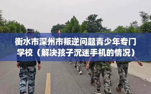 衡水市深州市叛逆问题青少年专门学校(解决孩子沉迷手机的情况) 衡水市深州市叛逆问题青少年专门学校(解决孩子沉迷手机的情况)