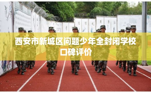 西安市新城区问题少年全封闭学校口碑评价