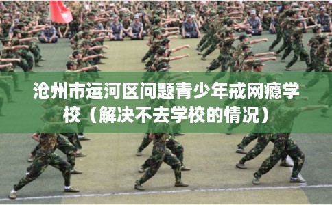 沧州市运河区问题青少年戒网瘾学校(解决不去学校的情况) 沧州市运河区问题青少年戒网瘾学校(解决不去学校的情况)