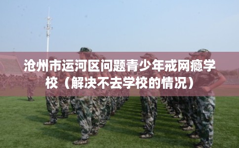 沧州市运河区问题青少年戒网瘾学校(解决不去学校的情况) 沧州市运河区问题青少年戒网瘾学校(解决不去学校的情况)