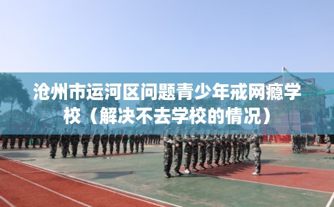 沧州市运河区问题青少年戒网瘾学校(解决不去学校的情况) 沧州市运河区问题青少年戒网瘾学校(解决不去学校的情况)