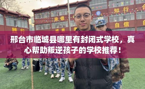 邢台市临城县哪里有封闭式学校,真心帮助叛逆孩子的学校推荐! 邢台市临城县哪里有封闭式学校,真心帮助叛逆孩子的学校推荐!