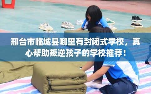 邢台市临城县哪里有封闭式学校,真心帮助叛逆孩子的学校推荐! 邢台市临城县哪里有封闭式学校,真心帮助叛逆孩子的学校推荐!