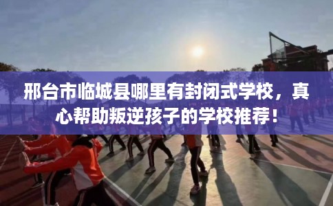 邢台市临城县哪里有封闭式学校,真心帮助叛逆孩子的学校推荐! 邢台市临城县哪里有封闭式学校,真心帮助叛逆孩子的学校推荐!