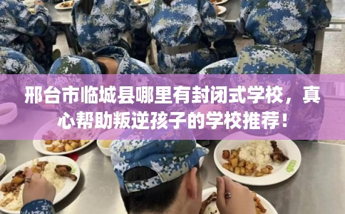 邢台市临城县哪里有封闭式学校，真心帮助叛逆孩子的学校推荐！