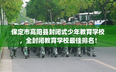 保定市高阳县封闭式少年教育学校，全封闭教育学校最佳排名！