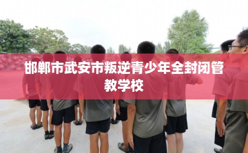 邯郸市武安市叛逆青少年全封闭管教学校 邯郸市武安市叛逆青少年全封闭管教学校