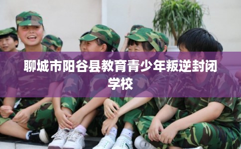 聊城市阳谷县教育青少年叛逆封闭学校