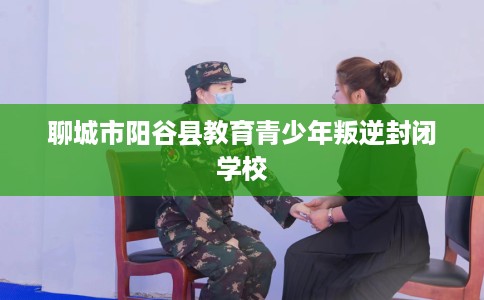 聊城市阳谷县教育青少年叛逆封闭学校