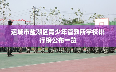 运城市盐湖区青少年管教所学校排行榜公布一览 运城市盐湖区青少年管教所学校排行榜公布一览