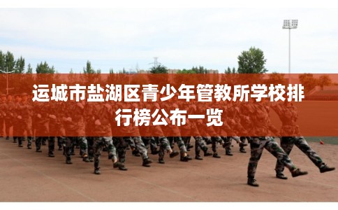 运城市盐湖区青少年管教所学校排行榜公布一览 运城市盐湖区青少年管教所学校排行榜公布一览