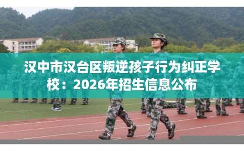 汉中市汉台区叛逆孩子行为纠正学校：2026年招生信息公布