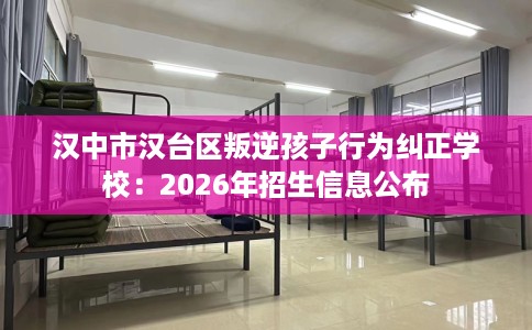 汉中市汉台区叛逆孩子行为纠正学校：2026年招生信息公布