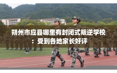 朔州市应县哪里有封闭式叛逆学校：受到各地家长好评