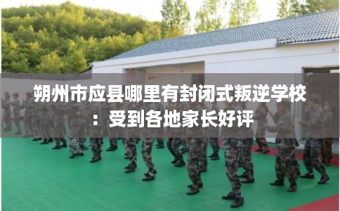 朔州市应县哪里有封闭式叛逆学校：受到各地家长好评