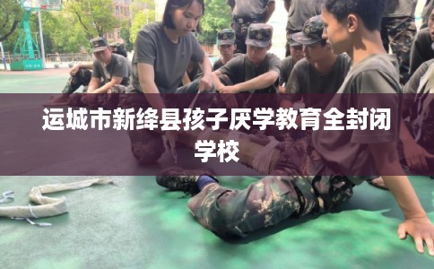 运城市新绛县孩子厌学教育全封闭学校