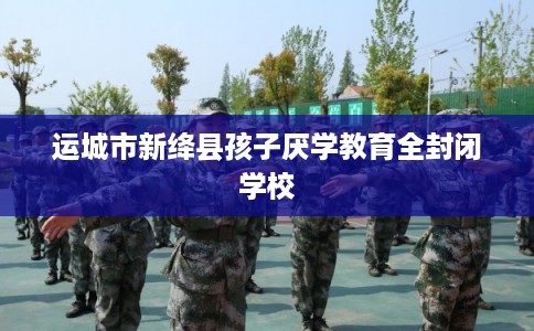 运城市新绛县孩子厌学教育全封闭学校