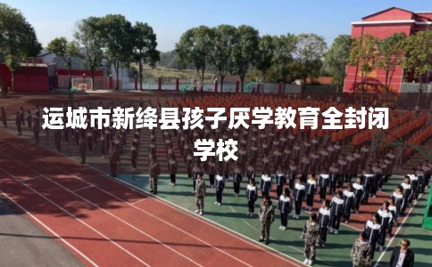 运城市新绛县孩子厌学教育全封闭学校