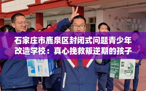 石家庄市鹿泉区封闭式问题青少年改造学校：真心挽救叛逆期的孩子