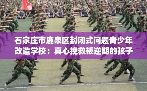 石家庄市鹿泉区封闭式问题青少年改造学校：真心挽救叛逆期的孩子