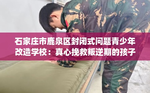 石家庄市鹿泉区封闭式问题青少年改造学校：真心挽救叛逆期的孩子
