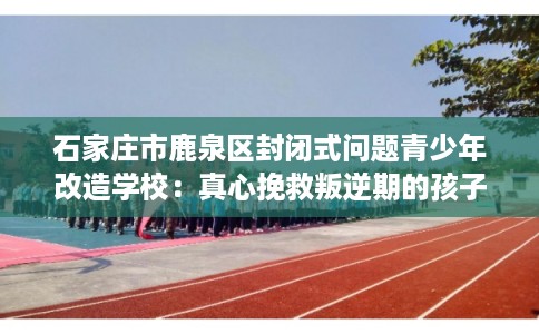 石家庄市鹿泉区封闭式问题青少年改造学校：真心挽救叛逆期的孩子