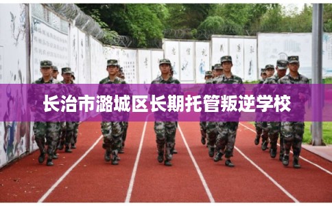 长治市潞城区长期托管叛逆学校