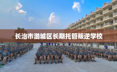 长治市潞城区长期托管叛逆学校