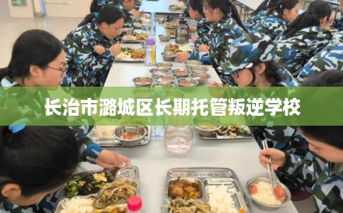 长治市潞城区长期托管叛逆学校