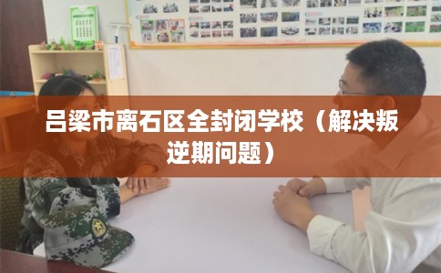 吕梁市离石区全封闭学校（解决叛逆期问题）