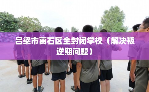 吕梁市离石区全封闭学校（解决叛逆期问题）
