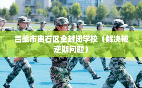 吕梁市离石区全封闭学校（解决叛逆期问题）