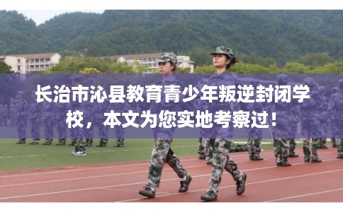 长治市沁县教育青少年叛逆封闭学校，本文为您实地考察过！