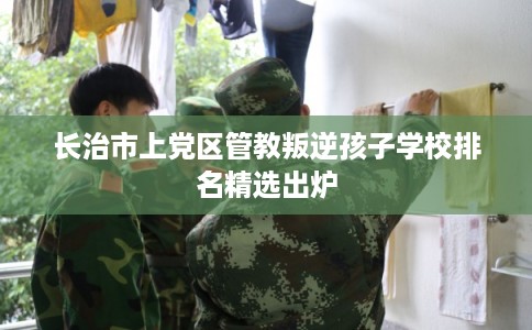 长治市上党区管教叛逆孩子学校排名精选出炉 长治市上党区管教叛逆孩子学校排名精选出炉
