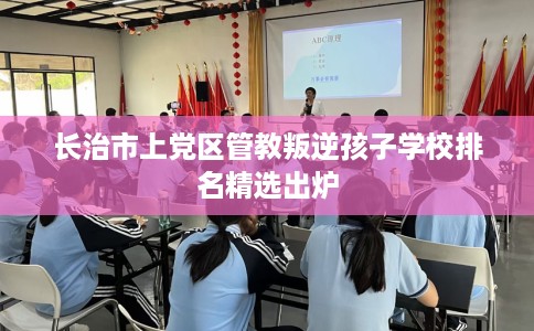 长治市上党区管教叛逆孩子学校排名精选出炉 长治市上党区管教叛逆孩子学校排名精选出炉