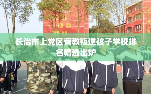 长治市上党区管教叛逆孩子学校排名精选出炉 长治市上党区管教叛逆孩子学校排名精选出炉