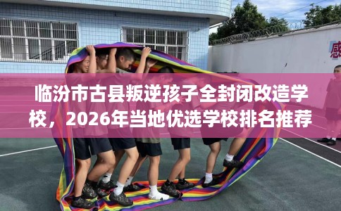 临汾市古县叛逆孩子全封闭改造学校,2026年当地优选学校排名推荐! 临汾市古县叛逆孩子全封闭改造学校,2026年当地优选学校排名推荐!