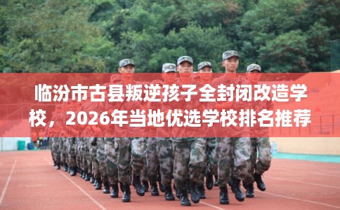 临汾市古县叛逆孩子全封闭改造学校,2026年当地优选学校排名推荐! 临汾市古县叛逆孩子全封闭改造学校,2026年当地优选学校排名推荐!
