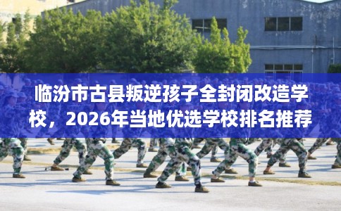临汾市古县叛逆孩子全封闭改造学校,2026年当地优选学校排名推荐! 临汾市古县叛逆孩子全封闭改造学校,2026年当地优选学校排名推荐!