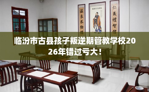 临汾市古县孩子叛逆期管教学校2026年错过亏大！
